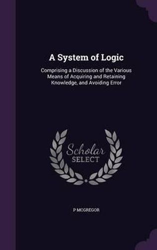 Cover image for A System of Logic: Comprising a Discussion of the Various Means of Acquiring and Retaining Knowledge, and Avoiding Error