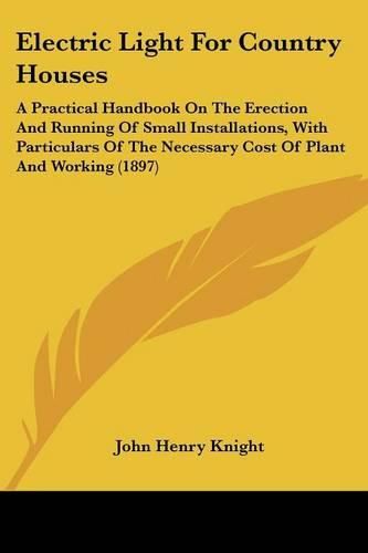 Cover image for Electric Light for Country Houses: A Practical Handbook on the Erection and Running of Small Installations, with Particulars of the Necessary Cost of Plant and Working (1897)