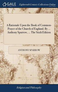 Cover image for A Rationale Upon the Book of Common-Prayer of the Church of England. By ... Anthony Sparrow, ... The Sixth Edition