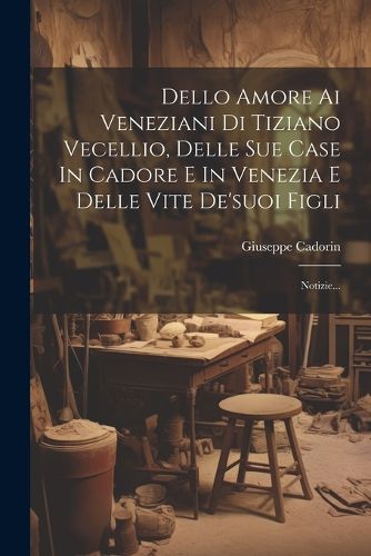 Cover image for Dello Amore Ai Veneziani Di Tiziano Vecellio, Delle Sue Case In Cadore E In Venezia E Delle Vite De'suoi Figli