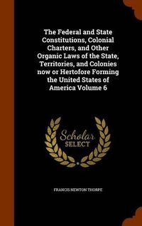 Cover image for The Federal and State Constitutions, Colonial Charters, and Other Organic Laws of the State, Territories, and Colonies Now or Hertofore Forming the United States of America Volume 6