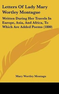 Cover image for Letters of Lady Mary Wortley Montague: Written During Her Travels in Europe, Asia, and Africa, to Which Are Added Poems (1800)