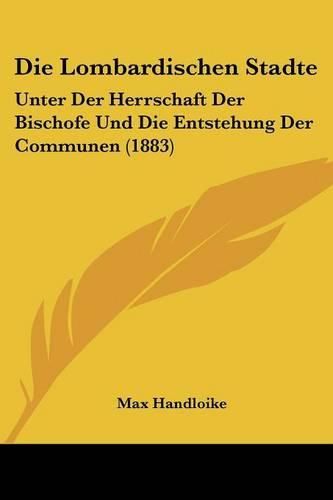 Die Lombardischen Stadte: Unter Der Herrschaft Der Bischofe Und Die Entstehung Der Communen (1883)