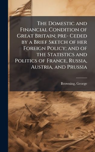 Cover image for The Domestic and Financial Condition of Great Britain; pre- Ceded by a Brief Sketch of her Foreign Policy; and of the Statistics and Politics of France, Russia, Austria, and Prussia