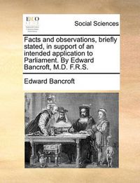 Cover image for Facts and Observations, Briefly Stated, in Support of an Intended Application to Parliament. by Edward Bancroft, M.D. F.R.S.