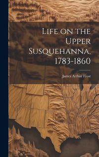 Cover image for Life on the Upper Susquehanna, 1783-1860