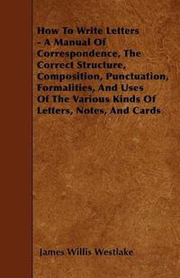 Cover image for How To Write Letters - A Manual Of Correspondence, The Correct Structure, Composition, Punctuation, Formalities, And Uses Of The Various Kinds Of Letters, Notes, And Cards