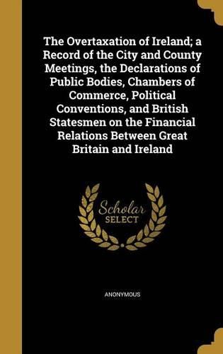 Cover image for The Overtaxation of Ireland; A Record of the City and County Meetings, the Declarations of Public Bodies, Chambers of Commerce, Political Conventions, and British Statesmen on the Financial Relations Between Great Britain and Ireland
