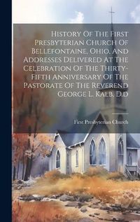 Cover image for History Of The First Presbyterian Church Of Bellefontaine, Ohio, And Addresses Delivered At The Celebration Of The Thirty-fifth Anniversary Of The Pastorate Of The Reverend George L. Kalb, D.d