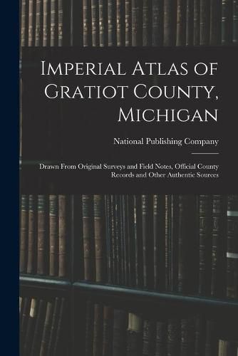 Imperial Atlas of Gratiot County, Michigan: Drawn From Original Surveys and Field Notes, Official County Records and Other Authentic Sources