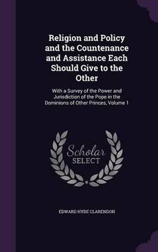 Religion and Policy and the Countenance and Assistance Each Should Give to the Other: With a Survey of the Power and Jurisdiction of the Pope in the Dominions of Other Princes, Volume 1