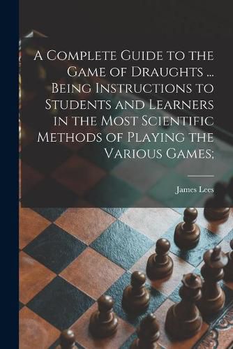 Cover image for A Complete Guide to the Game of Draughts ... Being Instructions to Students and Learners in the Most Scientific Methods of Playing the Various Games;