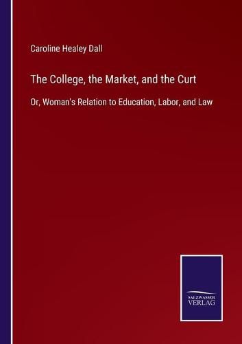 Cover image for The College, the Market, and the Curt: Or, Woman's Relation to Education, Labor, and Law