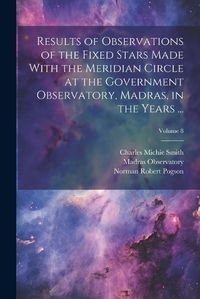 Cover image for Results of Observations of the Fixed Stars Made With the Meridian Circle at the Government Observatory, Madras, in the Years ...; Volume 8