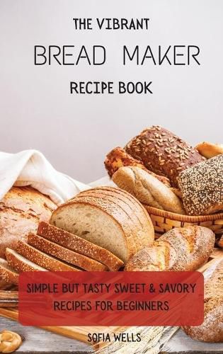 Cover image for The Vibrant Bread Maker Recipe Book: Simple But Tasty Sweet & Savory Recipes For Beginners