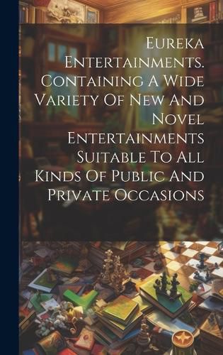 Cover image for Eureka Entertainments. Containing A Wide Variety Of New And Novel Entertainments Suitable To All Kinds Of Public And Private Occasions