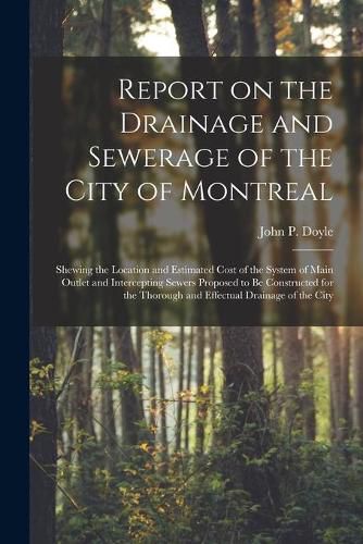 Report on the Drainage and Sewerage of the City of Montreal [microform]: Shewing the Location and Estimated Cost of the System of Main Outlet and Intercepting Sewers Proposed to Be Constructed for the Thorough and Effectual Drainage of the City