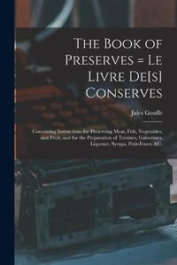 Cover image for The Book of Preserves = Le Livre De[s] Conserves: Containing Instructions for Preserving Meat, Fish, Vegetables, and Fruit, and for the Preparation of Terrines, Galantines, Liqueurs, Syrups, Petit-fours, &c.