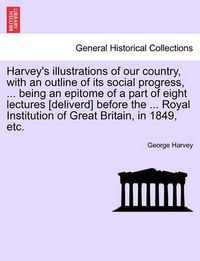 Cover image for Harvey's Illustrations of Our Country, with an Outline of Its Social Progress, ... Being an Epitome of a Part of Eight Lectures [deliverd] Before the ... Royal Institution of Great Britain, in 1849, Etc.