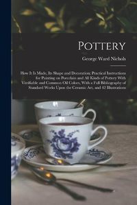 Cover image for Pottery; how it is Made, its Shape and Decoration; Practical Instructions for Painting on Porcelain and all Kinds of Pottery With Vitrifiable and Common oil Colors, With a Full Bibliography of Standard Works Upon the Ceramic art, and 42 Illustrations