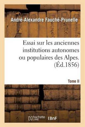 Cover image for Essai Sur Les Anciennes Institutions Autonomes Ou Populaires Des Alpes. T. 2: Recherches Sur Ancien Etat Politique Et Social, Libertes Et Principales Institutions Du Dauphine.