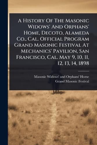 Cover image for A History Of The Masonic Widows' And Orphans' Home, Decoto, Alameda Co., Cal. Official Program Grand Masonic Festival At Mechanics' Pavilion, San Francisco, Cal. May 9, 10, 11, 12, 13, 14, 1898