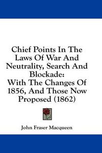 Cover image for Chief Points in the Laws of War and Neutrality, Search and Blockade: With the Changes of 1856, and Those Now Proposed (1862)