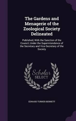 Cover image for The Gardens and Menagerie of the Zoological Society Delineated: Published, with the Sanction of the Council, Under the Superintendence of the Secretary and Vice-Secretary of the Society