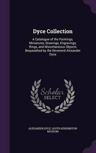 Dyce Collection: A Catalogue of the Paintings, Miniatures, Drawings, Engravings, Rings, and Miscellaneous Objects Bequeathed by the Reverend Alexander Dyce