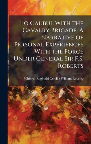 Cover image for To Caubul With the Cavalry Brigade. A Narrative of Personal Experiences With the Force Under General Sir F.S. Roberts