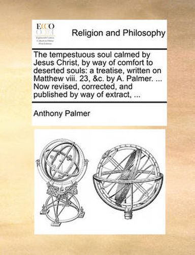 The Tempestuous Soul Calmed by Jesus Christ, by Way of Comfort to Deserted Souls: A Treatise, Written on Matthew VIII. 23, &C. by A. Palmer. ... Now Revised, Corrected, and Published by Way of Extract, ...