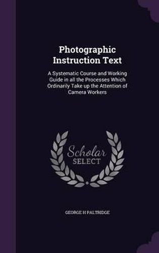 Cover image for Photographic Instruction Text: A Systematic Course and Working Guide in All the Processes Which Ordinarily Take Up the Attention of Camera Workers