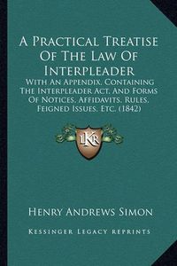 Cover image for A Practical Treatise of the Law of Interpleader: With an Appendix, Containing the Interpleader ACT, and Forms of Notices, Affidavits, Rules, Feigned Issues, Etc. (1842)