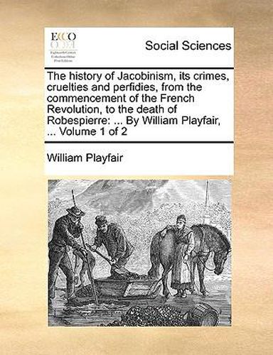 Cover image for The History of Jacobinism, Its Crimes, Cruelties and Perfidies, from the Commencement of the French Revolution, to the Death of Robespierre: By William Playfair, ... Volume 1 of 2