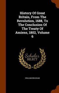 Cover image for History of Great Britain, from the Revolution, 1688, to the Conclusion of the Treaty of Amiens, 1802, Volume 6