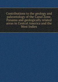 Cover image for Contributions to the geology and paleontology of the Canal Zone, Panama and geologically related areas in Central America and the West Indies