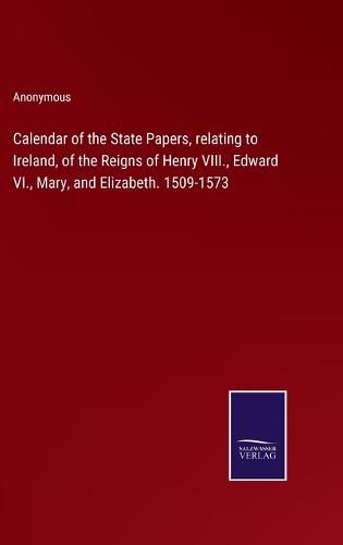 Calendar of the State Papers, relating to Ireland, of the Reigns of Henry VIII., Edward VI., Mary, and Elizabeth. 1509-1573