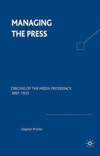 Cover image for Managing the Press: Origins of the Media Presidency, 1897-1933