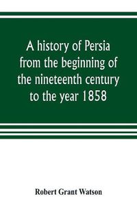 Cover image for A history of Persia from the beginning of the nineteenth century to the year 1858, with a review of the principal events that led to the establishment of the Kajar dynasty