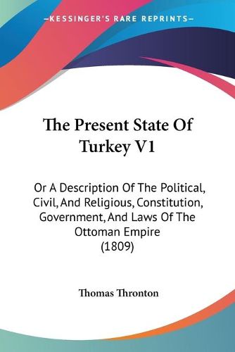 Cover image for The Present State of Turkey V1: Or a Description of the Political, Civil, and Religious, Constitution, Government, and Laws of the Ottoman Empire (1809)