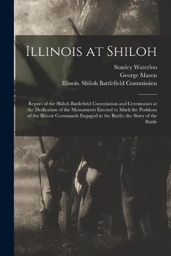 Cover image for Illinois at Shiloh; Report of the Shiloh Battlefield Commission and Ceremonies at the Dedication of the Monuments Erected to Mark the Positions of the Illinois Commands Engaged in the Battle; the Story of the Battle