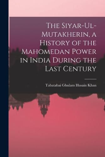 Cover image for The Siyar-ul-Mutakherin, a History of the Mahomedan Power in India During the Last Century