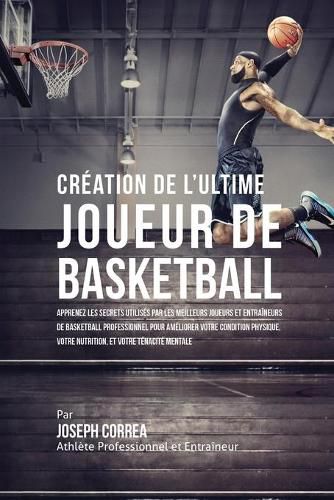 Creation de l'Ultime Joueur de Basketball: Apprenez les secrets utilises par les meilleurs joueurs et entraineurs de basketball professionnel pour ameliorer votre condition physique, votre Nutrition, et votre Tenacite Mentale