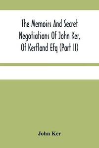 Cover image for The Memoirs And Secret Negotiations Of John Ker, Of Kerfland Efq (Part Ii)