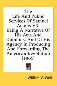 Cover image for The Life and Public Services of Samuel Adams V3: Being a Narrative of His Acts and Opinions, and of His Agency in Producing and Forwarding the American Revolution (1865)