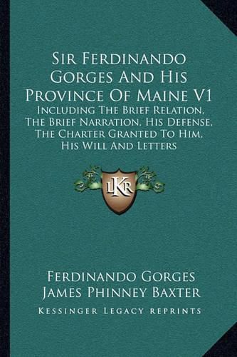 Sir Ferdinando Gorges and His Province of Maine V1: Including the Brief Relation, the Brief Narration, His Defense, the Charter Granted to Him, His Will and Letters