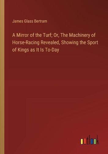 A Mirror of the Turf; Or, The Machinery of Horse-Racing Revealed, Showing the Sport of Kings as It Is To-Day