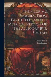 Cover image for The Pilgrim's Progress From Earth To Heaven, A Metrical Version Of The Allegory By J. Bunyan