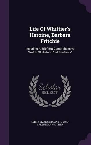 Life of Whittier's Heroine, Barbara Fritchie: Including a Brief But Comprehensive Sketch of Historic Old Frederick