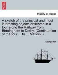 Cover image for A Sketch of the Principal and Most Interesting Objects Observed in a Tour Along the Railway from Birmingham to Derby. (Continuation of the Tour ... to ... Matlock.).